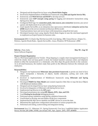 • Designed and developed Service layer using Drools Rules Engine.
• Involved in Implementation of Middleware framework using JMS and Apache Service Mix.
• Extensively used Web Services and SOAP to develop services.
• Extensively used AOP concepts using spring for logging and declarative transactions using
Spring proxy Beans.
• Configured Web logic for connection pools, data sources, jms connection factories, jms server
queues and deployment of ear and war files.
• Used Apache ServiceMix as an enterprise-class open-source distributed enterprise service bus
(ESB) based on the service-oriented architecture (SOA) model.
• Tested persistence layer and service layer with transactions using JUnit test cases.
• Developed business layer using Apache Drools Rules Engine to uses the rule-based approach
to implement an Expert System for business rules.
Environment: J2SE 1.5, Oracle 10g, Web Services JAX ,Core Spring , JMS ,Tomcat Server , Eclipse 3.4 ,
Perforce, Apache Drools Rules , Apache ServiceMix , Linux, Windows XP Professional , JDBC.
Belk Inc., Pune, India May '09 – Aug ’10
Senior Software Engineer
Project: Domain Registration
This is a Web-based application for Vendor . Drop shipping is a supply chain management technique in
which the retailer does not keep goods in stock, but instead transfers customer orders and shipment
details to either the manufacturer or a wholesaler, who then ships the goods directly to the customer.
As in all retail businesses, the retailers make their profit on the difference between the wholesale and
retail price.
Responsibilities
• Designed and Implemented Hibernate data persistent framework to persist any kind of Java
object, manipulate a hierarchy of objects, handle collections, caching and work with
transactions.
• Involved in Implementation of Middleware framework using Hibernate and Spring
Framework.
• Developed POJOS for Data Model and created respective hbm files to map the Java Objects
with Relational database tables.
• Designed and developed Service layer using Spring framework.
• Involved in Integration of Hibernate with Spring Service layer.
• Implemented tag libraries in the JSP pages.
• Developed presentation tier using JSP, JQuery, JSTL, Ajax, and CSS.
• Used Firebug for JavaScript debugging process.
• Performed spring validations using Spring validation framework.
• Used Eclipse to develop, test and deploy all the Java components.
• Implemented My SQL Server database and JDBC drivers to access the data.
• Maintained the application configuration information in various properties file.
• Performed unit testing, system testing and integration testing.
Environment: Java 1.5 , Hibernate 3.0 , Spring Framework, Core Java, Log4J,Web Sphere Application
Server, Servlets, JSP, JDBC, HTML, Java Script, CSS , Ajax , Jquery , JSTL, ANT ,RDBMS .
 