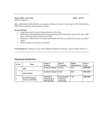 Project: Belk , Pune India Jul'08 – Apr’09
Software Engineer.
Belk, established by Belk Brothers, is among the well-known chain of retail shops in USA (Charlotte).In
2008, Belk launched its own ecommerce website.
Responsibilities:
• Supporting projects by providing resolutions to the close.
• Supporting critical applications like Integration Framework, Inventory issues, Price issues, SQL
Server reporting Services, Bridal, and CARS.
• Working on enhancements of critical modules like inventory reconciliation to reduce the inflow
issues.
• Defect solving and creating new business
Environment: Java, Spring, Core Java ,Blue Martini, Hibernate, WebLogic, Tomcat, Oracle, Eclipse 3.2
Educational Qualification:
Sr. No. Exam
Name of
Institute
Board /
University
Marks
Obtained (%)
Year of
Study
1. SSC
St. Basil’s School I.C.S.E. 91.4 2000-2001
2. Intermediate
St. Basil’s School I.S.C. 86.3 2001-2003
3.
B.Tech(Computer
Science and Tech.)
Institute of
Technology &
Management
Uttar Pradesh
Technical
University
76.2 2004-2008
 