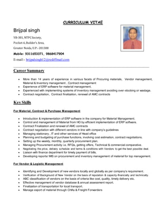 CURRICULUM VITAE
Brijpal singh
YB-381, NTPCSociety,
Pocket-6,Builder’s Area,
Greater Noida, U.P.-201308
Mobile: 9311653371, 9868417904
E-mail:- brijpalsingh12@rediffmail.com
___________________________________________________________________________
Career Summary
 More than 14 years of experience in various facets of Procuring materials, Vendor management,
Material & Inventory management , Contract management
 Experience of ERP software for material management.
 Experienced with implementing systems of inventory management avoiding over-stocking or wastage.
 Contract negotiation, Contract finalization, renewal of AMC contracts
Key Skills
For Material, Contract & Purchase Management
 Introduction & implementation of ERP software in the company for Material Management.
 Control and management of Material from HO by efficient implementation of ERP software.
 Contract Finalization and renewal of AMC contracts
 Contract negotiation with different vendors in line with company’s guidelines
 Managing stationary , IT and other services of Head office
 Planning and budgeting of purchase functions, involving cost estimation, contract negotiations.
 Setting up the weekly, monthly, quarterly procurement plan.
 Managing Procurement activity i.e. RFQs, getting offers, Technical & commercial comparative.
 Negotiating the price, delivery schedule and terms & conditions with Vendors to get the best possible deal.
 Liaison with finance department for timely payment of bills.
 Developing reports/ MIS on procurement and inventory management of material for top management.
For Vendor & Logistic Management
 Identifying and Development of new vendors locally and globally as per company’s requirement.
 Verification of Background of New Vendor on the basis of reputation & capacity-financially and technically.
 ABC classification of vendors on the basis of criteria like cost, quality, timely delivery etc.
 Effective management of vendor database & annual assessment report.
 Finalization of transportation for local transport.
 Manage export of material through CHAs & Freight Forwarders
 