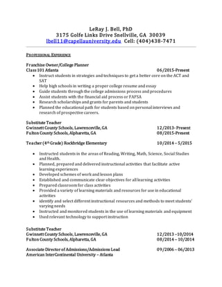 LeRay J. Bell, PhD
3175 Golfe Links Drive Snellville, GA 30039
lbell11@capellauniversity.edu Cell: (404)438-7471
PROFESSIONAL EXPERIENCE
Franchise Owner/College Planner
Class101 Atlanta 06/2015-Present
 Instruct students in strategies and techniques to get a better core on the ACT and
SAT
 Help high schools in writing a proper college resume and essay
 Guide students through the college admissions process and procedures
 Assist students with the financial aid process or FAFSA
 Research scholarships and grants for parents and students
 Planned the educational path for students based on personal interviews and
research of prospective careers.
Substitute Teacher
Gwinnett County Schools, Lawrenceville, GA 12/2013- Present
Fulton County Schools, Alpharetta, GA 08/2015-Present
Teacher(4th Grade) Rockbridge Elementary 10/2014 – 5/2015
 Instructed students in the areas of Reading, Writing, Math, Science, Social Studies
and Health.
 Planned, prepared and delivered instructional activities that facilitate active
learning experiences
 Developed schemes of work and lesson plans
 Established and communicate clear objectives for all learning activities
 Prepared classroom for class activities
 Provided a variety of learning materials and resources for use in educational
activities
 identify and select different instructional resources and methods to meet students'
varying needs
 Instructed and monitored students in the use of learning materials and equipment
 Used relevant technology to support instruction
Substitute Teacher
Gwinnett County Schools, Lawrenceville, GA 12/2013 –10/2014
Fulton County Schools, Alpharetta, GA 08/2014 – 10/2014
Associate Directorof Admissions/Admissions Lead 09/2006 – 06/2013
American InterContinental University – Atlanta
 