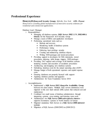 Professional Experience
Honeywell (Honeywell Security Group), Melville, New York 6/98 - Present
Honeywell is a leading global manufacturer of innovative security solutions for
residential and commercial applications.
Database Lead / Manager:
o Responsibilities:
 Managing all database systems (SQL Server, DB2 LUW, DB2/400 &
Oracle) for the Honeywell ACS Security Group
 Manage a team of DBAs and application developers
 Performing operational tasks such as:
 Backup and recovery
 Monitoring health of database systems
 Performance tuning
 Enforcing least privilege security
 Creating and maintaining database objects
 Writing SSIS packages and stored procedures
 Providing support to developers for SQL statements, stored
procedures, indexing, table design, triggers, SSIS packages
 Providing 24x7 support and coverage of all database systems
including creation and execution of escalation procedures
 Architecting and designing new database systems
 Submitting database costs for the annual operating plan (AOP)
 Manage budget of both operational expenses and capital expense
costs
 Ensuring databases are properly licensed with support
 Applying database patches and upgrades
 Administrator for Team Foundation Server 2010
o Accomplishments:
 Implemented a SQL Server 2012 AlwaysOn Availability Group
between two data centers. Multiple SQL servers (databases) were
migrated to this new fault tolerant (DR) system that reduced cost and
maintenance
 Combined two small teams of database administrators through
integrating systems, cross training and fostering team work
 Administered two SQL Server 2008 active/passive clusters –
supports Ecommerce systems in North America & Europe
 Migrated standalone SQL Servers to a SQL Server 2008 mirrored
system
 Migration of SQL Servers (2000/2005) to (2008/2012)
 