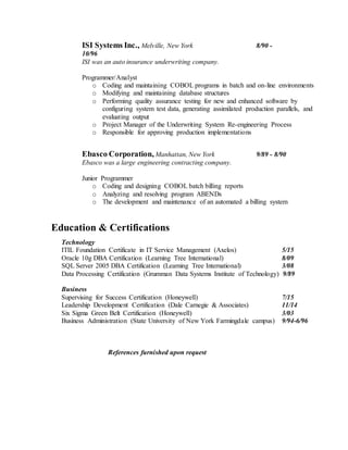 ISI Systems Inc., Melville, New York 8/90 -
10/96
ISI was an auto insurance underwriting company.
Programmer/Analyst
o Coding and maintaining COBOL programs in batch and on-line environments
o Modifying and maintaining database structures
o Performing quality assurance testing for new and enhanced software by
configuring system test data, generating assimilated production parallels, and
evaluating output
o Project Manager of the Underwriting System Re-engineering Process
o Responsible for approving production implementations
Ebasco Corporation, Manhattan, New York 9/89 - 8/90
Ebasco was a large engineering contracting company.
Junior Programmer
o Coding and designing COBOL batch billing reports
o Analyzing and resolving program ABENDs
o The development and maintenance of an automated a billing system
Education & Certifications
Technology
ITIL Foundation Certificate in IT Service Management (Axelos) 5/15
Oracle 10g DBA Certification (Learning Tree International) 8/09
SQL Server 2005 DBA Certification (Learning Tree International) 3/08
Data Processing Certification (Grumman Data Systems Institute of Technology) 9/89
Business
Supervising for Success Certification (Honeywell) 7/15
Leadership Development Certification (Dale Carnegie & Associates) 11/14
Six Sigma Green Belt Certification (Honeywell) 3/03
Business Administration (State University of New York Farmingdale campus) 9/94-6/96
References furnished upon request
 