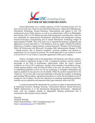 LETTER OF RECOMENDATION:
Francis Benintende was a valuable employee of USC Consulting Group, LLC for
nine and one half years where he provided Human Resources, Operational Management,
Information Technology, Human Resources Administration and support to over 150
professionals across North America, as well as our administrative offices in Philadelphia
and Chicago. USC is a $35 Million privately held management consulting firm, where he
was responsible for organizational development, operational and management training,
business-to-business re-engineering and an annual Information Technology budget of
approximately $750,000. One of his tasks was to migrated the hardware, peripherals and
applications of each individual’s (+110) databases, from an Apple’s MacOS PowerBook
Solution to a Toshiba’s Laptop Solution, running Microsoft’s Windows XP Professional,
Office XP Professional with Microsoft’s Exchange 2000 Administration (Budget: $.75M
- 3month project). Due to financial instability, economic problems and internal re-
organization, we out sourced his position. We would appreciate if you would be so kind
to review his CV to see if there is a possible opportunity within your Company.
Francis’s strengths reside in his partnerships with hardware and software vendors,
which resulted in significant savings to USC in equipment purchases and his extensive
knowledge in the field of performance improvement within the client’s internal
workforce, as well as USC’s employees. Another of his strengths is his problem solving /
trouble shooting abilities while traveling 90-100% of the time. His ability to direct USC
in establishing guidelines on how we can use technology to strengthen relationships and
improve productivity has proven to be invaluable. While the position required him to be
“hands on”, he was also able to provide leadership in directing the company in designing
and installing HR procedures, operational procedures as well as the development of an IT
strategy for our Company. He also has experience in consulting manufacturing facilities,
customer service operations and numerous other types industries while with USC.
I would recommend Mr. Benintende for a position as either an International Sales
& Marketing Executive, Strategic Sourcing / Procurement Director, Human Resources
(HRIS) Administrator or in the International Management Information / Operational
arena, with any company needing an independent thinking professional who is
conscientious and customer service oriented.
Sincerely,
Alfred M. Buchold
Chief Financial Officer - USC Consulting Group, LLC
Email: a.buchold@att.net (717-566-0973)
 