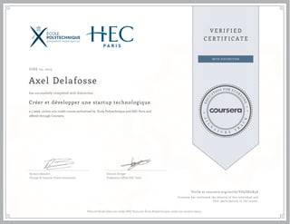 JUNE 04, 2015
Axel Delafosse
Créer et développer une startup technologique
a 5 week online non-credit course authorized by École Polytechnique and HEC Paris and
offered through Coursera
has successfully completed with distinction
Romain Beaume
Chargé de mission Chaire innovation
Etienne Krieger
Professeur Affilié HEC Paris
Verify at coursera.org/verify/VD5T8J2X5A
Coursera has confirmed the identity of this individual and
their participation in the course.
This certificate does not confer HEC Paris nor École Polytechnique credit nor student status.
 