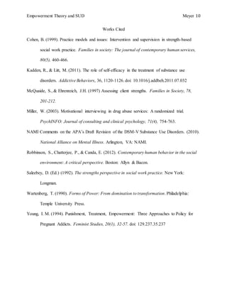 Empowerment Theory and SUD Meyer 10
Works Cited
Cohen, B. (1999). Practice models and issues: Intervention and supervision in strength-based
social work practice. Families in society: The journal of contemporary human services,
80(5), 460-466.
Kadden, R., & Litt, M. (2011). The role of self-efficacy in the treatment of substance use
disorders. Addictive Behaviors, 36, 1120-1126. doi: 10.1016/j.addbeh.2011.07.032
McQuaide, S., & Ehrenreich, J.H. (1997) Assessing client strengths. Families in Society, 78,
201-212.
Miller, W. (2003). Motivational interviewing in drug abuse services: A randomized trial.
PsychINFO: Journal of consulting and clinical psychology, 71(4), 754-763.
NAMI Comments on the APA’s Draft Revision of the DSM-V Substance Use Disorders. (2010).
National Alliance on Mental Illness. Arlington, VA: NAMI.
Robbinson, S., Chatterjee, P., & Canda, E. (2012). Contemporary human behavior in the social
environment: A critical perspective. Boston: Allyn & Bacon.
Saleebey, D. (Ed.) (1992). The strengths perspective in social work practice. New York:
Longman.
Wartenberg, T. (1990). Forms of Power: From domination to transformation. Philadelphia:
Temple University Press.
Young, I. M. (1994). Punishment, Treatment, Empowerment: Three Approaches to Policy for
Pregnant Addicts. Feminist Studies, 20(1), 32-57. doi: 129.237.35.237
 