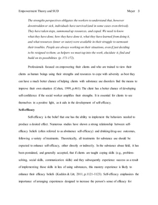 Empowerment Theory and SUD Meyer 3
The strengths perspectives obligates the workers to understand that, however
downtrodden or sick, individuals have survived (and in some cases even thrived).
They have taken steps, summoned up resources, and coped. We need to know
what they have done, how they have done it, what they have learned from doing it,
and what resources (inner or outer) were available in their struggle to surmount
their troubles. People are always working on their situations, even if just deciding
to be resigned to them; as helpers we must tap into the work, elucidate it, find and
build on its possibilities (p. 171-172).
Professionals focused on empowering their clients and who are trained to view their
clients as human beings using their strengths and resources to cope with adversity as best they
can have a much better chance of helping clients with substance use disorders find the means to
improve their own situation (Cohen, 1999, p.461). The client has a better chance of developing
self-confidence if the social worker amplifies their strengths. It is essential for clients to see
themselves in a positive light, as it aids in the development of self-efficacy.
Self-efficacy
Self-efficacy is the belief that one has the ability to implement the behaviors needed to
produce a desired effect. Numerous studies have shown a strong relationship between self-
efficacy beliefs (often referred to as abstinence self-efficacy) and drinking/drug-use outcomes,
following a variety of treatments. Theoretically, all treatments for substance use should be
expected to enhance self-efficacy, either directly or indirectly. In the substance abuse field, it has
been postulated, and generally accepted, that if clients are taught coping skills (e.g., problem-
solving, social skills, communication skills) and they subsequently experience success as a result
of implementing those skills in lieu of using substances, this mastery experience is likely to
enhance their efficacy beliefs (Kadden & Litt, 2011, p.1121-1123). Self-efficacy emphasizes the
importance of arranging experiences designed to increase the person’s sense of efficacy for
 
