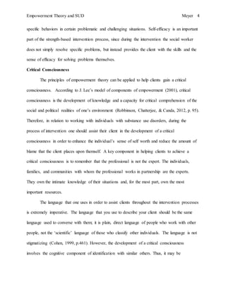 Empowerment Theory and SUD Meyer 4
specific behaviors in certain problematic and challenging situations. Self-efficacy is an important
part of the strength-based intervention process, since during the intervention the social worker
does not simply resolve specific problems, but instead provides the client with the skills and the
sense of efficacy for solving problems themselves.
Critical Consciousness
The principles of empowerment theory can be applied to help clients gain a critical
consciousness. According to J. Lee’s model of components of empowerment (2001), critical
consciousness is the development of knowledge and a capacity for critical comprehension of the
social and political realities of one’s environment (Robbinson, Chatterjee, & Canda, 2012, p. 95).
Therefore, in relation to working with individuals with substance use disorders, during the
process of intervention one should assist their client in the development of a critical
consciousness in order to enhance the individual’s sense of self worth and reduce the amount of
blame that the client places upon themself. A key component in helping clients to achieve a
critical consciousness is to remember that the professional is not the expert. The individuals,
families, and communities with whom the professional works in partnership are the experts.
They own the intimate knowledge of their situations and, for the most part, own the most
important resources.
The language that one uses in order to assist clients throughout the intervention processes
is extremely imperative. The language that you use to describe your client should be the same
language used to converse with them; it is plain, direct language of people who work with other
people, not the ‘scientific’ language of those who classify other individuals. The language is not
stigmatizing (Cohen, 1999, p.461). However, the development of a critical consciousness
involves the cognitive component of identification with similar others. Thus, it may be
 