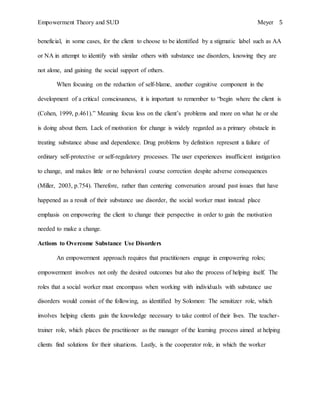 Empowerment Theory and SUD Meyer 5
beneficial, in some cases, for the client to choose to be identified by a stigmatic label such as AA
or NA in attempt to identify with similar others with substance use disorders, knowing they are
not alone, and gaining the social support of others.
When focusing on the reduction of self-blame, another cognitive component in the
development of a critical consciousness, it is important to remember to “begin where the client is
(Cohen, 1999, p.461).” Meaning focus less on the client’s problems and more on what he or she
is doing about them. Lack of motivation for change is widely regarded as a primary obstacle in
treating substance abuse and dependence. Drug problems by definition represent a failure of
ordinary self-protective or self-regulatory processes. The user experiences insufficient instigation
to change, and makes little or no behavioral course correction despite adverse consequences
(Miller, 2003, p.754). Therefore, rather than centering conversation around past issues that have
happened as a result of their substance use disorder, the social worker must instead place
emphasis on empowering the client to change their perspective in order to gain the motivation
needed to make a change.
Actions to Overcome Substance Use Disorders
An empowerment approach requires that practitioners engage in empowering roles;
empowerment involves not only the desired outcomes but also the process of helping itself. The
roles that a social worker must encompass when working with individuals with substance use
disorders would consist of the following, as identified by Solomon: The sensitizer role, which
involves helping clients gain the knowledge necessary to take control of their lives. The teacher-
trainer role, which places the practitioner as the manager of the learning process aimed at helping
clients find solutions for their situations. Lastly, is the cooperator role, in which the worker
 