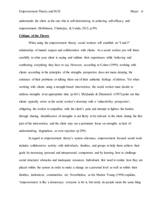 Empowerment Theory and SUD Meyer 6
understands the client as the one who is self-determining in achieving self-efficacy and
empowerment (Robbinson, Chatterjee, & Canda, 2012, p.99).
Critique of the Theory
When using the empowerment theory, social workers will establish an “I and I”
relationship of mutual respect and collaboration with clients. As a social worker you will listen
carefully to what your client is saying and validate their experiences while believing and
confirming everything they have to say. However, according to Cohen (1999), working with
clients according to the principles of the strengths perspective does not mean denying the
existence of their problems or talking them out of their authentic feelings of distress. Yet when
working with clients using a strength-based intervention, the social worker must decide to
address strengths at an appropriate time (p.461). McQuaide & Ehrenreich (1997) point out that
clients typically arrive at the social worker’s doorstep with a ‘vulnerability perspective’,
obligating the worker to empathize with the client’s pain and attempt to lighten the burden
through sharing. Identification of strengths is not likely to be relevant to the client during the first
part of the intervention, and the client may see a premature focus on strengths as lack of
understanding, dogmatism, or even rejection (p.209).
In regard to empowerment theory’s system relevance, empowerment focused social work
includes collaborative activity with individuals, families, and groups to help them achieve their
goals by increasing personal and interpersonal competence and by learning how to challenge
social structural obstacles and inadequate resources. Individuals first need to realize how they are
placed within the system in order to make a change on a personal level as well as within their
families, institutions, communities, etc. Nevertheless, as Iris Marion Young (1994) explains,
“empowerment is like a democracy: everyone is for it, but rarely do people mean the same thing
 