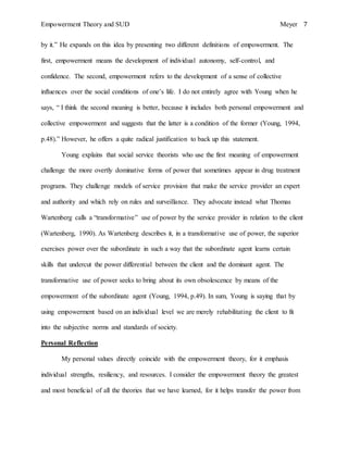 Empowerment Theory and SUD Meyer 7
by it.” He expands on this idea by presenting two different definitions of empowerment. The
first, empowerment means the development of individual autonomy, self-control, and
confidence. The second, empowerment refers to the development of a sense of collective
influences over the social conditions of one’s life. I do not entirely agree with Young when he
says, “ I think the second meaning is better, because it includes both personal empowerment and
collective empowerment and suggests that the latter is a condition of the former (Young, 1994,
p.48).” However, he offers a quite radical justification to back up this statement.
Young explains that social service theorists who use the first meaning of empowerment
challenge the more overtly dominative forms of power that sometimes appear in drug treatment
programs. They challenge models of service provision that make the service provider an expert
and authority and which rely on rules and surveillance. They advocate instead what Thomas
Wartenberg calls a “transformative” use of power by the service provider in relation to the client
(Wartenberg, 1990). As Wartenberg describes it, in a transformative use of power, the superior
exercises power over the subordinate in such a way that the subordinate agent learns certain
skills that undercut the power differential between the client and the dominant agent. The
transformative use of power seeks to bring about its own obsolescence by means of the
empowerment of the subordinate agent (Young, 1994, p.49). In sum, Young is saying that by
using empowerment based on an individual level we are merely rehabilitating the client to fit
into the subjective norms and standards of society.
Personal Reflection
My personal values directly coincide with the empowerment theory, for it emphasis
individual strengths, resiliency, and resources. I consider the empowerment theory the greatest
and most beneficial of all the theories that we have learned, for it helps transfer the power from
 