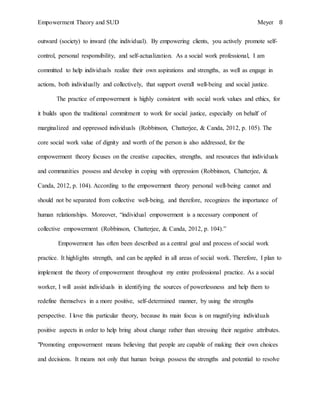 Empowerment Theory and SUD Meyer 8
outward (society) to inward (the individual). By empowering clients, you actively promote self-
control, personal responsibility, and self-actualization. As a social work professional, I am
committed to help individuals realize their own aspirations and strengths, as well as engage in
actions, both individually and collectively, that support overall well-being and social justice.
The practice of empowerment is highly consistent with social work values and ethics, for
it builds upon the traditional commitment to work for social justice, especially on behalf of
marginalized and oppressed individuals (Robbinson, Chatterjee, & Canda, 2012, p. 105). The
core social work value of dignity and worth of the person is also addressed, for the
empowerment theory focuses on the creative capacities, strengths, and resources that individuals
and communities possess and develop in coping with oppression (Robbinson, Chatterjee, &
Canda, 2012, p. 104). According to the empowerment theory personal well-being cannot and
should not be separated from collective well-being, and therefore, recognizes the importance of
human relationships. Moreover, “individual empowerment is a necessary component of
collective empowerment (Robbinson, Chatterjee, & Canda, 2012, p. 104).”
Empowerment has often been described as a central goal and process of social work
practice. It highlights strength, and can be applied in all areas of social work. Therefore, I plan to
implement the theory of empowerment throughout my entire professional practice. As a social
worker, I will assist individuals in identifying the sources of powerlessness and help them to
redefine themselves in a more positive, self-determined manner, by using the strengths
perspective. I love this particular theory, because its main focus is on magnifying individuals
positive aspects in order to help bring about change rather than stressing their negative attributes.
"Promoting empowerment means believing that people are capable of making their own choices
and decisions. It means not only that human beings possess the strengths and potential to resolve
 