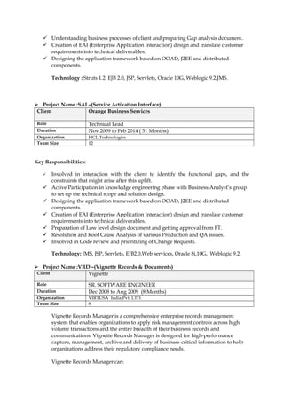  Understanding business processes of client and preparing Gap analysis document.
 Creation of EAI (Enterprise Application Interaction) design and translate customer
requirements into technical deliverables.
 Designing the application framework based on OOAD, J2EE and distributed
components.
Technology : Struts 1.2, EJB 2.0, JSP, Servlets, Oracle 10G, Weblogic 9.2,JMS.
 Project Name :SAI –(Service Activation Interface)
Client Orange Business Services
Role Technical Lead
Duration Nov 2009 to Feb 2014 ( 51 Months)
Organization HCL Technologies
Team Size 12
Key Responsibilities:
 Involved in interaction with the client to identify the functional gaps, and the
constraints that might arise after this uplift.
 Active Participation in knowledge engineering phase with Business Analyst’s group
to set up the technical scope and solution design.
 Designing the application framework based on OOAD, J2EE and distributed
components.
 Creation of EAI (Enterprise Application Interaction) design and translate customer
requirements into technical deliverables.
 Preparation of Low level design document and getting approval from FT.
 Resolution and Root Cause Analysis of various Production and QA issues.
 Involved in Code review and prioritizing of Change Requests.
Technology: JMS, JSP, Servlets, EJB2.0,Web services, Oracle 8i,10G, Weblogic 9.2
 Project Name :VRD –(Vignette Records & Documents)
Client Vignette
Role SR. SOFTWARE ENGINEER
Duration Dec 2008 to Aug 2009 (8 Months)
Organization VIRTUSA India Pvt. LTD.
Team Size 8
Vignette Records Manager is a comprehensive enterprise records management
system that enables organizations to apply risk management controls across high
volume transactions and the entire breadth of their business records and
communications. Vignette Records Manager is designed for high-performance
capture, management, archive and delivery of business-critical information to help
organizations address their regulatory compliance needs.
Vignette Records Manager can:
 