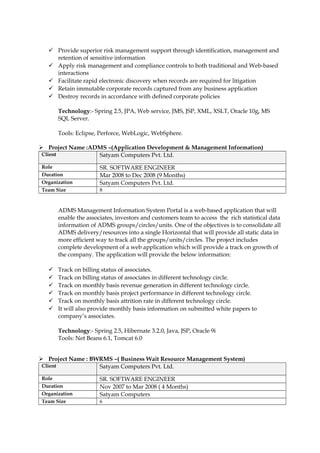  Provide superior risk management support through identification, management and
retention of sensitive information
 Apply risk management and compliance controls to both traditional and Web-based
interactions
 Facilitate rapid electronic discovery when records are required for litigation
 Retain immutable corporate records captured from any business application
 Destroy records in accordance with defined corporate policies
Technology:- Spring 2.5, JPA, Web service, JMS, JSP, XML, XSLT, Oracle 10g, MS
SQL Server.
Tools: Eclipse, Perforce, WebLogic, WebSphere.
 Project Name :ADMS –(Application Development & Management Information)
Client Satyam Computers Pvt. Ltd.
Role SR. SOFTWARE ENGINEER
Duration Mar 2008 to Dec 2008 (9 Months)
Organization Satyam Computers Pvt. Ltd.
Team Size 8
ADMS Management Information System Portal is a web-based application that will
enable the associates, investors and customers team to access the rich statistical data
information of ADMS groups/circles/units. One of the objectives is to consolidate all
ADMS delivery/resources into a single Horizontal that will provide all static data in
more efficient way to track all the groups/units/circles. The project includes
complete development of a web application which will provide a track on growth of
the company. The application will provide the below information:
 Track on billing status of associates.
 Track on billing status of associates in different technology circle.
 Track on monthly basis revenue generation in different technology circle.
 Track on monthly basis project performance in different technology circle.
 Track on monthly basis attrition rate in different technology circle.
 It will also provide monthly basis information on submitted white papers to
company’s associates.
Technology:- Spring 2.5, Hibernate 3.2.0, Java, JSP, Oracle 9i
Tools: Net Beans 6.1, Tomcat 6.0
 Project Name : BWRMS –( Business Wait Resource Management System)
Client Satyam Computers Pvt. Ltd.
Role SR. SOFTWARE ENGINEER
Duration Nov 2007 to Mar 2008 ( 4 Months)
Organization Satyam Computers
Team Size 6
 