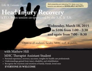 Life & Lessons From
Head Injury Recovery
a P.D. Bytes session co-sponsored by the S.A. & F.A.
											
											Wednesday, March 18, 2015
												in S106 from 1:00 - 2:30
											and again from 7:00 - 8:30		
									
	 				Open to all students, faculty, MHC staff, & public.
	 with Mathew Hill
	 MHC Therapist Assistant Student
•	 Personal experience, recovery, successes, insights for health care professionals
•	 Understandings gained from injury, disability, and rehabilitation
•	 Recognize the reactions and emotions of family, friends, loved ones
EVERYONE IS WELCOME
	
Both presenting and attending P.D. Bytes noon hour
sessions are deemed as SCHOLARLY ACTIVITY.
 