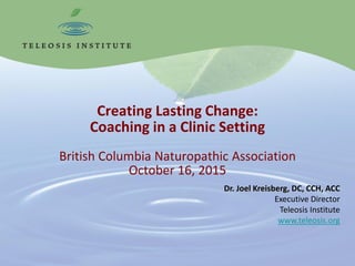 Creating Lasting Change:
Coaching in a Clinic Setting
British Columbia Naturopathic Association
October 16, 2015
Dr. Joel Kreisberg, DC, CCH, ACC
Executive Director
Teleosis Institute
www.teleosis.org
 