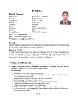 Page 1 of 4
PROFILE
Danish Samana
Father Name : Muhammad Arif Samana
N.I.C No : 42301-2616724-3
Date of Birth : March 13, 1988
Passport# : AY5207241
Nationality : Pakistani
Status : Single
Languages : English,Urdu & Hindi
Religion : Islam
Driving License : Valid UAE Driving License
Phone U.A.E: +971527872783
Email: Danishsamana@yahoo.com
Visa status: EmploymentVisa
Objective
I wish to work in progressive and a continuous learning environment where I can utilize my skills
and contribute towards the development of organization.
PersonalProfile
A hard working, self-motivated and responsible individual with an outgoing personality and
excellent communication skills who enjoys meeting challenges and seeing them through, while
remaining confident and good-humored under pressure. A problem solver with an ability to
adapt well to new situations and to work as an effective team member.
WORKING EXPERIENCE
 Worked as a Online Operation Reservation & Sales Executive in Nirvana Travel and Tourism
Company From June 2015 till Date. ( United Arab Emirates )
Responsibilities:
 Sellinglastminuteshotelsreservationstocustomers.
 Handledoperationsissueswithhotelsandclients,lastminute amendmentcancellationsfollow
up on additional/special requests.
 Negotiationwithhotelstogetbestrates,availabilityandflexibility.
 Confirmbookingsfromallotmentandfree sale.
 Clearpendingbookingswhichdonothave a supplierconfirmationnumber.
 Clearon requestbooking andcancelledbookingin the system.
 Provide alternate accommodationfordeniedbookings.
 Respondwithin24hours to all customer,Agent&supplieremailasperthere request.
 Encourage customers,supplier&Agent to make bookingviathe Nirvanaonline systemrather
than sendingemail request.
 