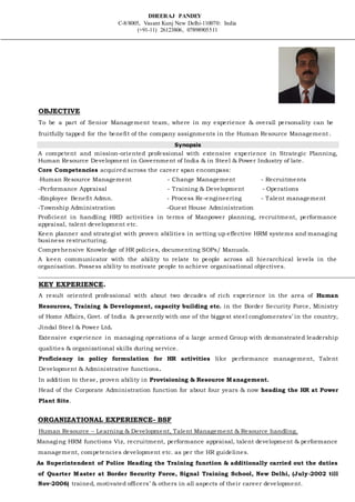 DHEERAJ PANDEY
C-8/8005, Vasant Kunj New Delhi-110070: India
(+91-11) 26123806, 07898905511
OBJECTIVE
To be a part of Senior Management team, where in my experience & overall personality can be
fruitfully tapped for the benefit of the company assignments in the Human Resource Management.
Synopsis
A competent and mission-oriented professional with extensive experience in Strategic Planning,
Human Resource Development in Government of India & in Steel & Power Industry of late.
Core Competencies acquired across the career span encompass:
-Human Resource Management - Change Management - Recruitments
-Performance Appraisal - Training & Development - Operations
-Employee Benefit Admn. - Process Re-engineering - Talent management
-Township Administration -Guest House Administration
Proficient in handling HRD activities in terms of Manpower planning, recruitment, performance
appraisal, talent development etc.
Keen planner and strategist with proven abilities in setting up effective HRM systems and managing
business restructuring.
Comprehensive Knowledge of HR policies, documenting SOPs/ Manuals.
A keen communicator with the ability to relate to people across all hierarchical levels in the
organisation. Possess ability to motivate people to achieve organisational objectives.
KEY EXPERIENCE.
A result oriented professional with about two decades of rich experience in the area of Human
Resources, Training & Development, capacity building etc. in the Border Security Force, Ministry
of Home Affairs, Govt. of India & presently with one of the biggest steel conglomerates’ in the country,
Jindal Steel & Power Ltd.
Extensive experience in managing operations of a large armed Group with demonstrated leadership
qualities & organizational skills during service.
Proficiency in policy formulation for HR activities like performance management, Talent
Development & Administrative functions.
In addition to these, proven ability in Provisioning & Resource Management.
Head of the Corporate Administration function for about four years & now heading the HR at Power
Plant Site.
ORGANIZATIONAL EXPERIENCE- BSF
Human Resource – Learning & Development, Talent Management & Resource handling.
Managing HRM functions Viz, recruitment, performance appraisal, talent development & performance
management, competencies development etc. as per the HR guidelines.
As Superintendent of Police Heading the Training function & additionally carried out the duties
of Quarter Master at Border Security Force, Signal Training School, New Delhi, (July-2002 till
Nov-2006) trained, motivated officers’ & others in all aspects of their career development.
 