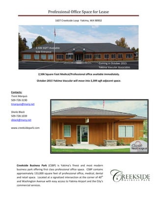 Professional	Office	Space	for	Lease	
1607 Creekside Loop  Yakima, WA 98902 
 
 
 
 
 
 
 
 
 
 
 
 
 
 
 
 
 
 
 
Creekside  Business  Park  (CSBP)  is  Yakima’s  finest  and  most  modern 
business park offering first class professional office space.  CSBP contains 
approximately 133,000 square feet of professional office, medical, dental 
and retail space.  Located at a signalized intersection at the corner of 40th 
and Washington Avenue with easy access to Yakima Airport and the City’s 
commercial services. 
Contacts:  
Trent Marquis 
509‐728‐3190 
tmarquis@marq.net 
 
Sheila Black 
509‐728‐1039 
sblack@marq.net 
 
www.creeksidepark.com 
Coming in October 2015 
Yakima Vascular Associates 
2,506 SQFT Available 
Side Entrance 
2,506 Square Foot Medical/Professional office available immediately. 
October 2015 Yakima Vascular will move into 5,399 sqft adjacent space. 
 