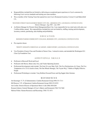  Responsibilities included but not limited to, delivering an exceptional guest experience to Coco's customers by
following Coco's service standards and training new team members.
 Was a member of the Training Team that opened two new Coco's Restaurant locations, Corona CA and Bakersfield
CA.
WESTERN STREET MANAGEMENT/BOOT CITY INC., BOSSIER CITY, LOUISIANA UNITED STATES
District Manager, Aug 1992 – Jun 1995
 As District Manager for Western Street Management/Boot City, I was responsible for two retail units with sales over
2 million dollars annual. My responsibilities included but were not limited to, staffing, training and development,
inventory controls, purchasing, sales building and profitability.
E D U C A T I O N
BOSSIER PARISH COMMUNITY COLLEGE, BOSSIER CITY, LOUISIANA UNITED STATES
 Pre-requisite classes
TRINITY HEIGHTS CHRISTIAN ACADEMY, SHREVEPORT, LOUISIANA UNITED STATES
 Vice President of Junior Class and President of Senior Class. Lettered in tennis, and attended the Washington D.C.
Close Up Foundation Tour.
A D D I T I O N A L S K I L L S
 Proficient in Microsoft Word and Excel
 Proficient with Micros, Menu Link, Siva, and Tracks Operating Systems
 Professional development reads include: The Goal, It's your Ship, Fish!, The Five Dysfunctions of a Team, The Five
Temptations of a C.E.O, Good to Great, The One Minute Manager, The Toyota Way, 7 Habits of Highly Effective
Poeple
 Professional Workshops to include: Tony Robbins Personal Power and Zig Zigglar Sales Seminar.
R E F E R E N C E S
Jim Kensinger: V. P. of Administration: Catalina Restaurant Group (949) 331-7111
Bill Runyon: V.P. of Operations Catalina Restaurant Group (949) 233-8235
Jim Combe: District Director of Operations Mimi’s Café (480) 560-8284
Rosaura Galarza: General Manager of Coco’s Bakery and Restaurant (760) 710-7460
Melissa Flohre: Human Resources and Recruiting: (760) 715-1071
 