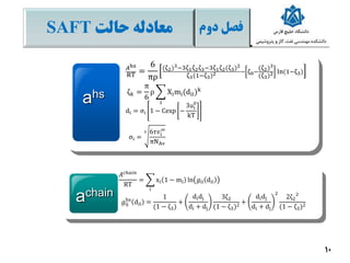 ‫فصل‬‫دوم‬‫معادله‬‫حالت‬SAFT
10
ahs
achain
𝐴hs
RT =
6
πρ
(ζ2)3−3ζ1ζ2ζ3−3ζ1ζ2(ζ3)2
ζ3(1−ζ3)2 − ζ0−
(ζ2)3
(ζ3)2 ln(1−ζ3)
ζ 𝑘 =
π
6
ρ
i
Ximi(dii)k
𝐴 𝑐ℎ𝑎𝑖𝑛
RT
=
𝑖
xi 1 − mi ln 𝑔ii dii
𝑔ij
hs
dii =
1
(1 − ζ3)
+
didj
di + dj
3ζ2
(1 − ζ3)2
+
didj
di + dj
2
2ζ2
2
(1 − ζ3)2
di = σi 1 − Cexp −
3ui
0
kT
σi =
3 6τ𝑣𝑖
∞
πNAv
 
