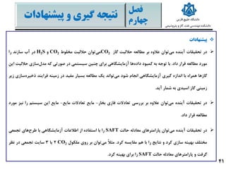 ‫پیشنهادات‬
‫در‬‫تحقیقات‬‫آینده‬‫توان‬‫می‬‫عالوه‬‫بر‬‫مطالعه‬‫حاللیت‬‫گاز‬CO2‫توان‬‫می‬‫حاللیت‬‫مخلوط‬CO2‫و‬H2S‫در‬‫آب‬‫سازند‬‫را‬
‫مورد‬‫مطالعه‬‫قرار‬‫داد‬.‫با‬‫توجه‬‫به‬‫کمبود‬‫ها‬‫داده‬‫آزمایشگاهی‬‫برای‬‫چنین‬‫سیستمی‬‫در‬‫صورتی‬‫که‬‫سازی‬‫مدل‬‫حالل‬‫یت‬‫این‬
‫گازها‬‫همراه‬‫با‬‫اندازه‬‫گیری‬‫آزمایشگاهی‬‫انجام‬‫شود‬‫تواند‬‫می‬‫یک‬‫مطالعه‬‫بسیار‬‫مفید‬‫در‬‫زمینه‬‫فرایند‬‫س‬‫ذخیره‬‫ازی‬‫زیر‬
‫زمینی‬‫گاز‬‫اسیدی‬‫به‬‫شمار‬‫آید‬.
‫در‬‫تحقیقات‬‫آینده‬‫توان‬‫می‬‫عالوه‬‫بر‬‫بررسی‬‫تعادالت‬‫فازی‬‫بخار‬-‫مایع‬‫تعادالت‬‫مایع‬-‫مایع‬‫این‬‫سیستم‬‫را‬‫ن‬‫یز‬‫مورد‬
‫مطالعه‬‫قرار‬‫داد‬.
‫در‬‫تحقیقات‬‫آینده‬‫توان‬‫می‬‫پارامترهای‬‫معادله‬‫حالت‬SAFT‫را‬‫با‬‫استفاده‬‫از‬‫اطالعات‬‫آزمایشگاهی‬‫با‬‫های‬‫طرح‬‫تجمعی‬
‫مختلف‬‫بهینه‬‫سازی‬‫کرد‬‫و‬‫نتایج‬‫را‬‫با‬‫هم‬‫مقایسه‬‫کرد‬.ً‫ال‬‫مث‬‫توان‬‫می‬‫بر‬‫روی‬‫ملکول‬CO22‫یا‬3‫سایت‬‫تجمعی‬‫در‬‫نظر‬
‫گرفت‬‫و‬‫پارامترهای‬‫معادله‬‫حالت‬SAFT‫را‬‫برای‬‫بهینه‬‫کرد‬.
‫فصل‬
‫چهارم‬
‫پیشنها‬ ‫و‬ ‫گیری‬ ‫نتیجه‬‫دات‬
41
 