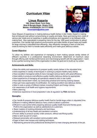 Curriculum Vitae
Linus Razario
106, Green Road, Farm Gate,
Shar-E-Bangla Nagar, Dhaka-1215.
Mobile: 01830036536 / 01777718569
linusrozario@yahoo.com
Have 30years of experience in making delicious health dishes in star hotels. Expert in making
food at reduced cost without compromising on quality and taste. Have god training form chefs of
various star hotels and so expertise in quality procedures and regulation to be followed while
making food. Also specialized in preparing menu for the day. With good combination to attract
customers. Can handle high pressure environments and make dishes of good taste and health
for large volumes in stipulated time efficiently. Also efficiently managing a team of chef and
cooks & training for them to handle tasks efficiently and make good delicious dishes.
Career Objective:
To utilize my abilities and experience of managing a team making special variety dishes of
different countries in a professional rewarding environment. Attainment of maximum value
through offering well merited performance and interchanging benefit with the organization. I want
to be a perfect working hand of the organization to attain its goal and to build up my career.
Achievements and Skills:
Have the ability and experience to prepare quality variety dishes in the stipulated time.
Have expertise in variety of techniques in cooking to prepare healthy tasty dishes.
Have excellent managerial ability & have managed various teams with great efficiency.
Have ability to produce cost-effective quality healthy delicious dishes by appropriate.
Have experience of managing all operations related to dish in star hotels.
Have also trained team mates, by conducting practical and training cooking classes.
Have got many appreciation & certification, for making excellent new delicious dishes.
Able to cook a variety of different dishes including English and foreign dishes.
An awareness of all health and hygiene requirements.
Manu planning.
Extensive experience in food preparation rules & regulation by FDA standards.
Strengths:
Can handle & prepare delicious quality health food to handle large orders in stipulated time.
Efficient in making different delicious menu charts to attract customers.
Efficient in cost control while preparing delicious quality health food and thereby gives
Profit to the organization as well as satisfactions to customers.
 Basic mastery of cooking philosophy and technique.
Understanding of all key health and sanitation concerns.
Proven ability to produce quickly under pressure, without sacrificing quality.
Able to work as part of a team.
Relaxed personality with excellent communication skills.
Eager to learn new recipes and cooking techniques.
 Maintaining personal and professional development to meet changing demands of the job.
 