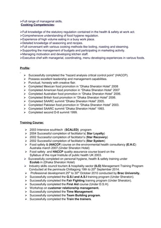 Full range of managerial skills.
Cooking Competencies:
Full knowledge of the statutory regulation contained in the health & safety at work act.
Comprehensive understanding of food hygiene regulation.
Experience of high volume eating in a busy work place.
Detailed knowledge of seasoning and recipes.
Full conversant with various cooking methods like boiling, roasting and steaming.
Supporting the management of budgets and participating in marketing activity.
Managing motivation and developing kitchen staff.
Executive chef with managerial, coordinating, menu developing experiences in various foods.
Profile:
 Successfully completed the “hazard analysis critical control point” (HACCP).
 Possess excellent leadership and management capabilities.
 Punctual, honesty with creative flair.
 Completed Mexican food promotion in “Dhaka Sheraton Hotel” 2008
 Completed American food promotion in “Dhaka Sheraton Hotel” 2007
 Completed Australian food promotion in “Dhaka Sheraton Hotel” 2006.
 Completed British food promotion in “Dhaka Sheraton Hotel” 2006.
 Completed SAARC summit “Dhaka Sheraton Hotel” 2005.
 Completed Pakistan food promotion in “Dhaka Sheraton Hotel” 2003.
 Completed SAARC summit “Dhaka Sheraton Hotel” 1993.
 Completed second D-8 summit 1999.
Training Course:
 2003 Intensive southtech (SCALED) program
 2004 Successful completion of facilitator’s( Star Loyalty)
 2002 Successful completion of facilitator’s (Star Recovery)
 2002 Successful completion of facilitator’s (Star System)
 Food safety & (HACCP) course on the environmental health consultancy (E.H.C)
Australia march 2007.(Under Sheraton Hotel)
 Food safety and HACCP quality assurance course board on the
Syllabus of the royal Institute of public health UK 2003.
 Successfully completed on personal hygiene, health & safety training under
Ecolab in (Dhaka Sheraton Hotel)
 Industry skills council tourism & hospitality sector (ILO) Management Training Program
Conducted at the peninsula Chittagong 19th to 20th
September 2014.
 Professional development 25th
to 30th
October 2010 conducted by Brac University.
 Successfully completed the G.S.I and A.S.I training program (Under Sheraton).
 Successfully completed the Fair Fighting training program (Under Sheraton).
 Successfully completed the First Aid course (Under D.S.H).
 Workshop on customer relationship management.
 Successfully completed the Time Management.
 Successfully completed the Team Building program.
 Successfully completed the Train the trainers.
 