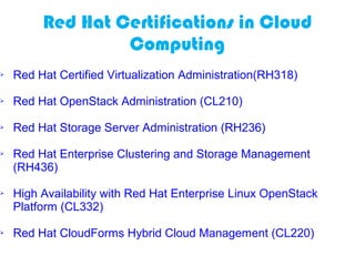 Red Hat Certifications in Cloud
Computing
 Red Hat Certified Virtualization Administration(RH318)
 Red Hat OpenStack Administration (CL210)
 Red Hat Storage Server Administration (RH236)
 Red Hat Enterprise Clustering and Storage Management
(RH436)
 High Availability with Red Hat Enterprise Linux OpenStack
Platform (CL332)
 Red Hat CloudForms Hybrid Cloud Management (CL220)
 