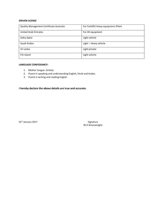 DRIVEN LICENSE
Quality Management Certificate-Australia For Forklift/ heavy equipment /Plant
United Arab Emirates For All equipment
Doha Qatar Light vehicle
Saudi Arabia Light – Heavy vehicle
Sri Lanka Light private
FIJI Island Light vehicle
LANGUAGE CONFEDIANCY:
1. Mother tongue: Sinhala.
2. Fluent in speaking and understanding English, Hindi and Arabic.
3. Fluent in writing and reading English.
I hereby declare the above details are true and accurate.
01st
January 2017 Signature
W D Amarasinghe
 
