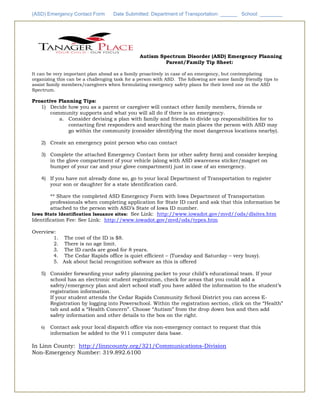 (ASD) Emergency Contact Form Date Submitted: Department of Transportation: ______ School: ________
Autism Spectrum Disorder (ASD) Emergency Planning
Parent/Family Tip Sheet:
It can be very important plan ahead as a family proactively in case of an emergency, but contemplating
organizing this can be a challenging task for a person with ASD. The following are some family friendly tips to
assist family members/caregivers when formulating emergency safety plans for their loved one on the ASD
Spectrum.
Proactive Planning Tips:
1) Decide how you as a parent or caregiver will contact other family members, friends or
community supports and what you will all do if there is an emergency.
a. Consider devising a plan with family and friends to divide up responsibilities for to
contacting first responders and searching the main places the person with ASD may
go within the community (consider identifying the most dangerous locations nearby).
2) Create an emergency point person who can contact
3) Complete the attached Emergency Contact form (or other safety form) and consider keeping
in the glove compartment of your vehicle (along with ASD awareness sticker/magnet on
bumper of your car and your glove compartment) just in case of an emergency.
4) If you have not already done so, go to your local Department of Transportation to register
your son or daughter for a state identification card.
** Share the completed ASD Emergency Form with Iowa Department of Transportation
professionals when completing application for State ID card and ask that this information be
attached to the person with ASD’s State of Iowa ID number.
Iowa State Identification Issuance sites: See Link: http://www.iowadot.gov/mvd//ods/dlsites.htm
Identification Fee: See Link: http://www.iowadot.gov/mvd/ods/types.htm
Overview:
1. The cost of the ID is $8.
2. There is no age limit.
3. The ID cards are good for 8 years.
4. The Cedar Rapids office is quiet efficient – (Tuesday and Saturday – very busy).
5. Ask about facial recognition software as this is offered
5) Consider forwarding your safety planning packet to your child’s educational team. If your
school has an electronic student registration, check for areas that you could add a
safety/emergency plan and alert school staff you have added the information to the student’s
registration information.
If your student attends the Cedar Rapids Community School District you can access E-
Registration by logging into Powerschool. Within the registration section, click on the “Health”
tab and add a “Health Concern”. Choose “Autism” from the drop down box and then add
safety information and other details to the box on the right.
6) Contact ask your local dispatch office via non-emergency contact to request that this
information be added to the 911 computer data base.
In Linn County: http://linncounty.org/321/Communications-Division
Non-Emergency Number: 319.892.6100
 