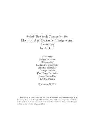 Scilab Textbook Companion for
Electrical And Electronic Principles And
Technology
by J. Bird1
Created by
Suﬁyan Siddique
BE (pursuing)
Electronics Engineering
Mumbai University
College Teacher
Prof Chaya Ravindra
Cross-Checked by
Lavitha Pereira
November 29, 2013
1Funded by a grant from the National Mission on Education through ICT,
http://spoken-tutorial.org/NMEICT-Intro. This Textbook Companion and Scilab
codes written in it can be downloaded from the ”Textbook Companion Project”
section at the website http://scilab.in
 