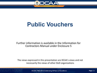 Page | 1
Public Vouchers
Further information is available in the Information for
Contractors Manual under Enclosure 5
The views expressed in this presentation are DCAA's views and not
necessarily the views of other DoD organizations
DCAA 1965-2015: Celebrating 50Years of Excellence
 