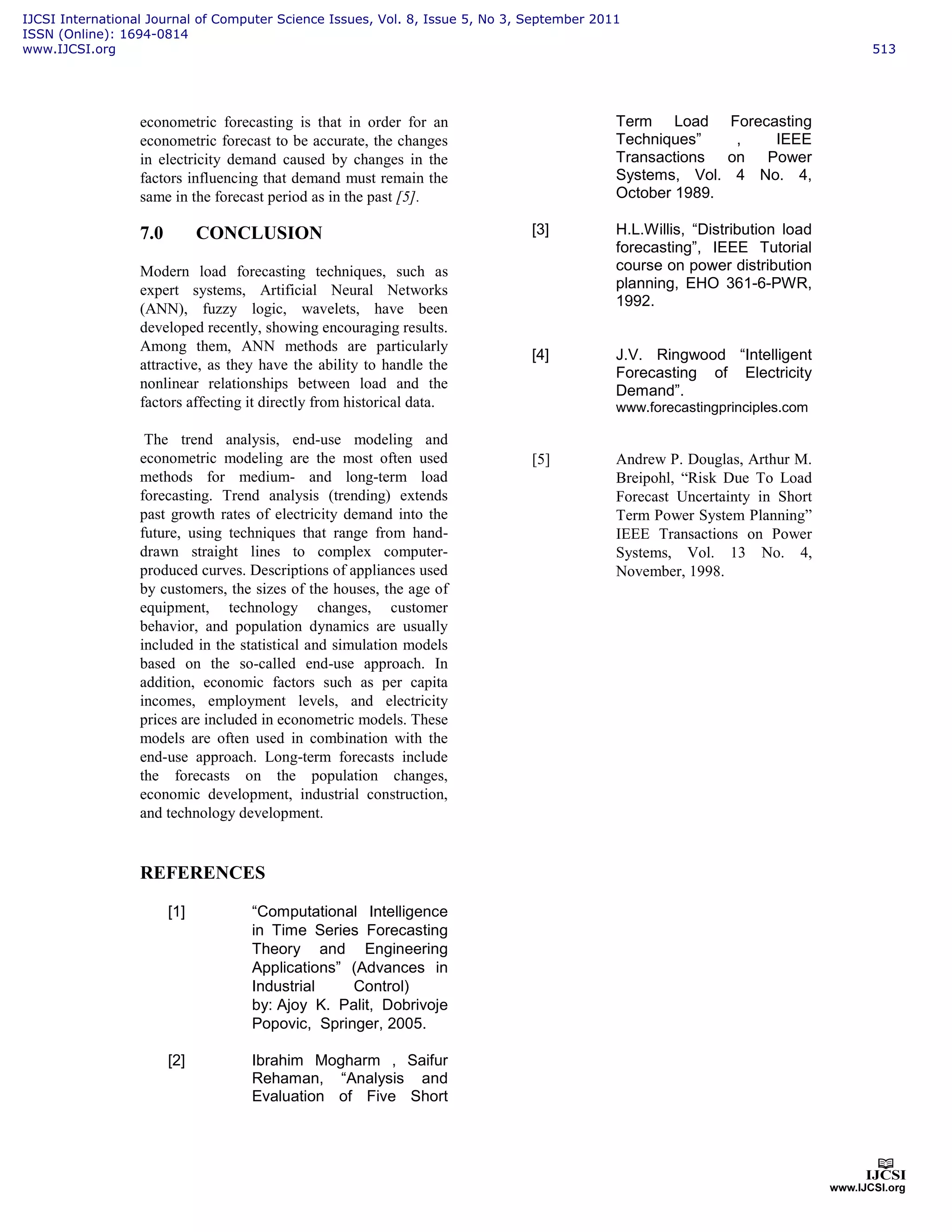 econometric forecasting is that in order for an
econometric forecast to be accurate, the changes
in electricity demand caused by changes in the
factors influencing that demand must remain the
same in the forecast period as in the past [5].
7.0 CONCLUSION
Modern load forecasting techniques, such as
expert systems, Artificial Neural Networks
(ANN), fuzzy logic, wavelets, have been
developed recently, showing encouraging results.
Among them, ANN methods are particularly
attractive, as they have the ability to handle the
nonlinear relationships between load and the
factors affecting it directly from historical data.
The trend analysis, end-use modeling and
econometric modeling are the most often used
methods for medium- and long-term load
forecasting. Trend analysis (trending) extends
past growth rates of electricity demand into the
future, using techniques that range from hand-
drawn straight lines to complex computer-
produced curves. Descriptions of appliances used
by customers, the sizes of the houses, the age of
equipment, technology changes, customer
behavior, and population dynamics are usually
included in the statistical and simulation models
based on the so-called end-use approach. In
addition, economic factors such as per capita
incomes, employment levels, and electricity
prices are included in econometric models. These
models are often used in combination with the
end-use approach. Long-term forecasts include
the forecasts on the population changes,
economic development, industrial construction,
and technology development.
REFERENCES
[1] “Computational Intelligence
in Time Series Forecasting
Theory and Engineering
Applications” (Advances in
Industrial Control)
by: Ajoy K. Palit, Dobrivoje
Popovic, Springer, 2005.
[2] Ibrahim Mogharm , Saifur
Rehaman, “Analysis and
Evaluation of Five Short
Term Load Forecasting
Techniques” , IEEE
Transactions on Power
Systems, Vol. 4 No. 4,
October 1989.
[3] H.L.Willis, “Distribution load
forecasting”, IEEE Tutorial
course on power distribution
planning, EHO 361-6-PWR,
1992.
[4] J.V. Ringwood “Intelligent
Forecasting of Electricity
Demand”.
www.forecastingprinciples.com
[5] Andrew P. Douglas, Arthur M.
Breipohl, “Risk Due To Load
Forecast Uncertainty in Short
Term Power System Planning”
IEEE Transactions on Power
Systems, Vol. 13 No. 4,
November, 1998.
IJCSI International Journal of Computer Science Issues, Vol. 8, Issue 5, No 3, September 2011
ISSN (Online): 1694-0814
www.IJCSI.org 513
 