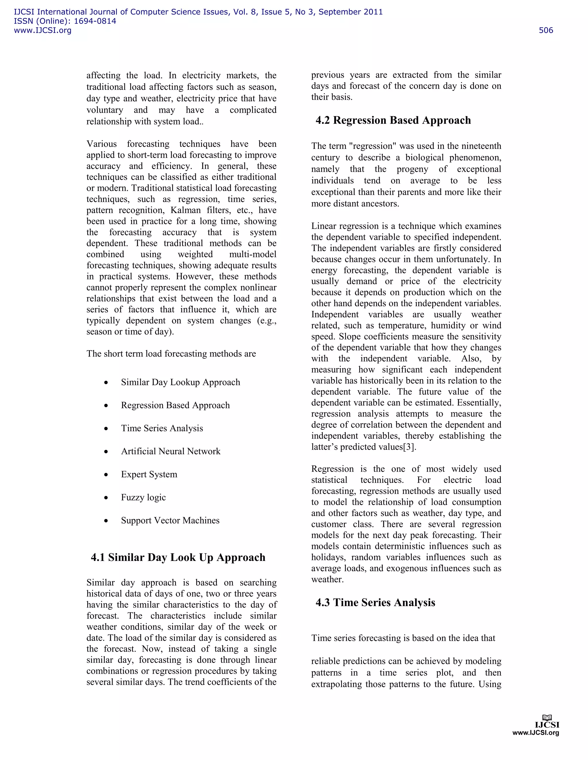 affecting the load. In electricity markets, the
traditional load affecting factors such as season,
day type and weather, electricity price that have
voluntary and may have a complicated
relationship with system load..
Various forecasting techniques have been
applied to short-term load forecasting to improve
accuracy and efficiency. In general, these
techniques can be classified as either traditional
or modern. Traditional statistical load forecasting
techniques, such as regression, time series,
pattern recognition, Kalman filters, etc., have
been used in practice for a long time, showing
the forecasting accuracy that is system
dependent. These traditional methods can be
combined using weighted multi-model
forecasting techniques, showing adequate results
in practical systems. However, these methods
cannot properly represent the complex nonlinear
relationships that exist between the load and a
series of factors that influence it, which are
typically dependent on system changes (e.g.,
season or time of day).
The short term load forecasting methods are
• Similar Day Lookup Approach
• Regression Based Approach
• Time Series Analysis
• Artificial Neural Network
• Expert System
• Fuzzy logic
• Support Vector Machines
4.1 Similar Day Look Up Approach
Similar day approach is based on searching
historical data of days of one, two or three years
having the similar characteristics to the day of
forecast. The characteristics include similar
weather conditions, similar day of the week or
date. The load of the similar day is considered as
the forecast. Now, instead of taking a single
similar day, forecasting is done through linear
combinations or regression procedures by taking
several similar days. The trend coefficients of the
previous years are extracted from the similar
days and forecast of the concern day is done on
their basis.
4.2 Regression Based Approach
The term "regression" was used in the nineteenth
century to describe a biological phenomenon,
namely that the progeny of exceptional
individuals tend on average to be less
exceptional than their parents and more like their
more distant ancestors.
Linear regression is a technique which examines
the dependent variable to specified independent.
The independent variables are firstly considered
because changes occur in them unfortunately. In
energy forecasting, the dependent variable is
usually demand or price of the electricity
because it depends on production which on the
other hand depends on the independent variables.
Independent variables are usually weather
related, such as temperature, humidity or wind
speed. Slope coefficients measure the sensitivity
of the dependent variable that how they changes
with the independent variable. Also, by
measuring how significant each independent
variable has historically been in its relation to the
dependent variable. The future value of the
dependent variable can be estimated. Essentially,
regression analysis attempts to measure the
degree of correlation between the dependent and
independent variables, thereby establishing the
latter’s predicted values[3].
Regression is the one of most widely used
statistical techniques. For electric load
forecasting, regression methods are usually used
to model the relationship of load consumption
and other factors such as weather, day type, and
customer class. There are several regression
models for the next day peak forecasting. Their
models contain deterministic influences such as
holidays, random variables influences such as
average loads, and exogenous influences such as
weather.
4.3 Time Series Analysis
Time series forecasting is based on the idea that
reliable predictions can be achieved by modeling
patterns in a time series plot, and then
extrapolating those patterns to the future. Using
IJCSI International Journal of Computer Science Issues, Vol. 8, Issue 5, No 3, September 2011
ISSN (Online): 1694-0814
www.IJCSI.org 506
 