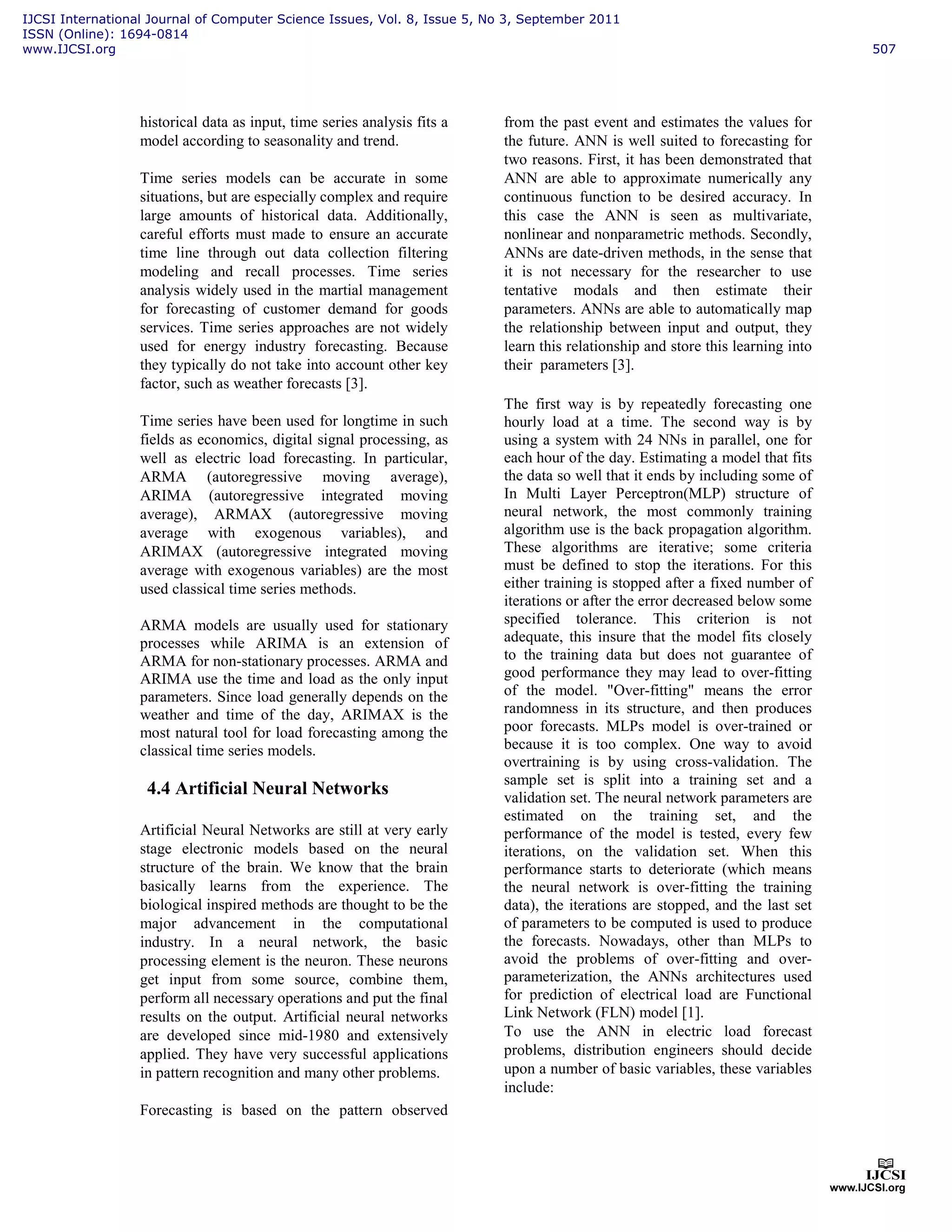 historical data as input, time series analysis fits a
model according to seasonality and trend.
Time series models can be accurate in some
situations, but are especially complex and require
large amounts of historical data. Additionally,
careful efforts must made to ensure an accurate
time line through out data collection filtering
modeling and recall processes. Time series
analysis widely used in the martial management
for forecasting of customer demand for goods
services. Time series approaches are not widely
used for energy industry forecasting. Because
they typically do not take into account other key
factor, such as weather forecasts [3].
Time series have been used for longtime in such
fields as economics, digital signal processing, as
well as electric load forecasting. In particular,
ARMA (autoregressive moving average),
ARIMA (autoregressive integrated moving
average), ARMAX (autoregressive moving
average with exogenous variables), and
ARIMAX (autoregressive integrated moving
average with exogenous variables) are the most
used classical time series methods.
ARMA models are usually used for stationary
processes while ARIMA is an extension of
ARMA for non-stationary processes. ARMA and
ARIMA use the time and load as the only input
parameters. Since load generally depends on the
weather and time of the day, ARIMAX is the
most natural tool for load forecasting among the
classical time series models.
4.4 Artificial Neural Networks
Artificial Neural Networks are still at very early
stage electronic models based on the neural
structure of the brain. We know that the brain
basically learns from the experience. The
biological inspired methods are thought to be the
major advancement in the computational
industry. In a neural network, the basic
processing element is the neuron. These neurons
get input from some source, combine them,
perform all necessary operations and put the final
results on the output. Artificial neural networks
are developed since mid-1980 and extensively
applied. They have very successful applications
in pattern recognition and many other problems.
Forecasting is based on the pattern observed
from the past event and estimates the values for
the future. ANN is well suited to forecasting for
two reasons. First, it has been demonstrated that
ANN are able to approximate numerically any
continuous function to be desired accuracy. In
this case the ANN is seen as multivariate,
nonlinear and nonparametric methods. Secondly,
ANNs are date-driven methods, in the sense that
it is not necessary for the researcher to use
tentative modals and then estimate their
parameters. ANNs are able to automatically map
the relationship between input and output, they
learn this relationship and store this learning into
their parameters [3].
The first way is by repeatedly forecasting one
hourly load at a time. The second way is by
using a system with 24 NNs in parallel, one for
each hour of the day. Estimating a model that fits
the data so well that it ends by including some of
In Multi Layer Perceptron(MLP) structure of
neural network, the most commonly training
algorithm use is the back propagation algorithm.
These algorithms are iterative; some criteria
must be defined to stop the iterations. For this
either training is stopped after a fixed number of
iterations or after the error decreased below some
specified tolerance. This criterion is not
adequate, this insure that the model fits closely
to the training data but does not guarantee of
good performance they may lead to over-fitting
of the model. "Over-fitting" means the error
randomness in its structure, and then produces
poor forecasts. MLPs model is over-trained or
because it is too complex. One way to avoid
overtraining is by using cross-validation. The
sample set is split into a training set and a
validation set. The neural network parameters are
estimated on the training set, and the
performance of the model is tested, every few
iterations, on the validation set. When this
performance starts to deteriorate (which means
the neural network is over-fitting the training
data), the iterations are stopped, and the last set
of parameters to be computed is used to produce
the forecasts. Nowadays, other than MLPs to
avoid the problems of over-fitting and over-
parameterization, the ANNs architectures used
for prediction of electrical load are Functional
Link Network (FLN) model [1].
To use the ANN in electric load forecast
problems, distribution engineers should decide
upon a number of basic variables, these variables
include:
IJCSI International Journal of Computer Science Issues, Vol. 8, Issue 5, No 3, September 2011
ISSN (Online): 1694-0814
www.IJCSI.org 507
 