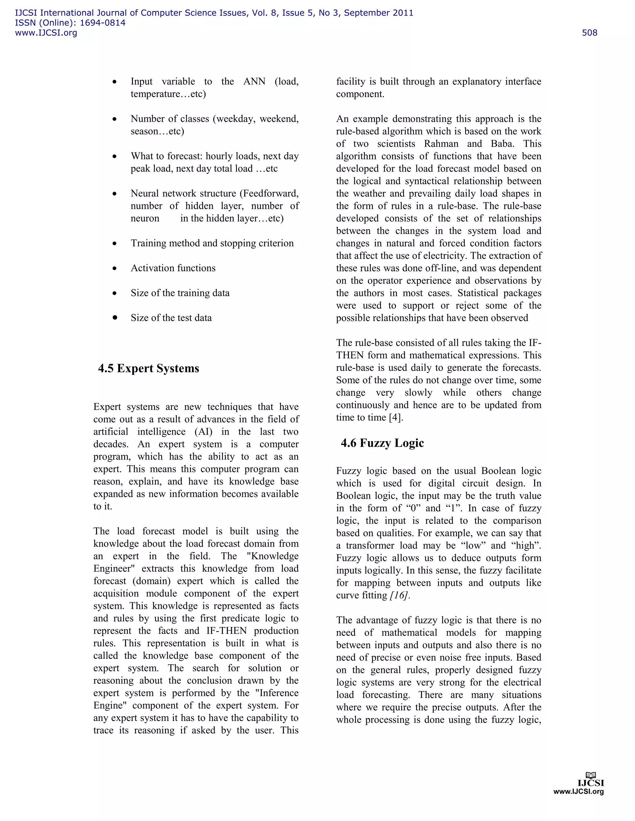 • Input variable to the ANN (load,
temperature…etc)
• Number of classes (weekday, weekend,
season…etc)
• What to forecast: hourly loads, next day
peak load, next day total load …etc
• Neural network structure (Feedforward,
number of hidden layer, number of
neuron in the hidden layer…etc)
• Training method and stopping criterion
• Activation functions
• Size of the training data
• Size of the test data
4.5 Expert Systems
Expert systems are new techniques that have
come out as a result of advances in the field of
artificial intelligence (AI) in the last two
decades. An expert system is a computer
program, which has the ability to act as an
expert. This means this computer program can
reason, explain, and have its knowledge base
expanded as new information becomes available
to it.
The load forecast model is built using the
knowledge about the load forecast domain from
an expert in the field. The "Knowledge
Engineer" extracts this knowledge from load
forecast (domain) expert which is called the
acquisition module component of the expert
system. This knowledge is represented as facts
and rules by using the first predicate logic to
represent the facts and IF-THEN production
rules. This representation is built in what is
called the knowledge base component of the
expert system. The search for solution or
reasoning about the conclusion drawn by the
expert system is performed by the "Inference
Engine" component of the expert system. For
any expert system it has to have the capability to
trace its reasoning if asked by the user. This
facility is built through an explanatory interface
component.
An example demonstrating this approach is the
rule-based algorithm which is based on the work
of two scientists Rahman and Baba. This
algorithm consists of functions that have been
developed for the load forecast model based on
the logical and syntactical relationship between
the weather and prevailing daily load shapes in
the form of rules in a rule-base. The rule-base
developed consists of the set of relationships
between the changes in the system load and
changes in natural and forced condition factors
that affect the use of electricity. The extraction of
these rules was done off-line, and was dependent
on the operator experience and observations by
the authors in most cases. Statistical packages
were used to support or reject some of the
possible relationships that have been observed
The rule-base consisted of all rules taking the IF-
THEN form and mathematical expressions. This
rule-base is used daily to generate the forecasts.
Some of the rules do not change over time, some
change very slowly while others change
continuously and hence are to be updated from
time to time [4].
4.6 Fuzzy Logic
Fuzzy logic based on the usual Boolean logic
which is used for digital circuit design. In
Boolean logic, the input may be the truth value
in the form of “0” and “1”. In case of fuzzy
logic, the input is related to the comparison
based on qualities. For example, we can say that
a transformer load may be “low” and “high”.
Fuzzy logic allows us to deduce outputs form
inputs logically. In this sense, the fuzzy facilitate
for mapping between inputs and outputs like
curve fitting [16].
The advantage of fuzzy logic is that there is no
need of mathematical models for mapping
between inputs and outputs and also there is no
need of precise or even noise free inputs. Based
on the general rules, properly designed fuzzy
logic systems are very strong for the electrical
load forecasting. There are many situations
where we require the precise outputs. After the
whole processing is done using the fuzzy logic,
IJCSI International Journal of Computer Science Issues, Vol. 8, Issue 5, No 3, September 2011
ISSN (Online): 1694-0814
www.IJCSI.org 508
 