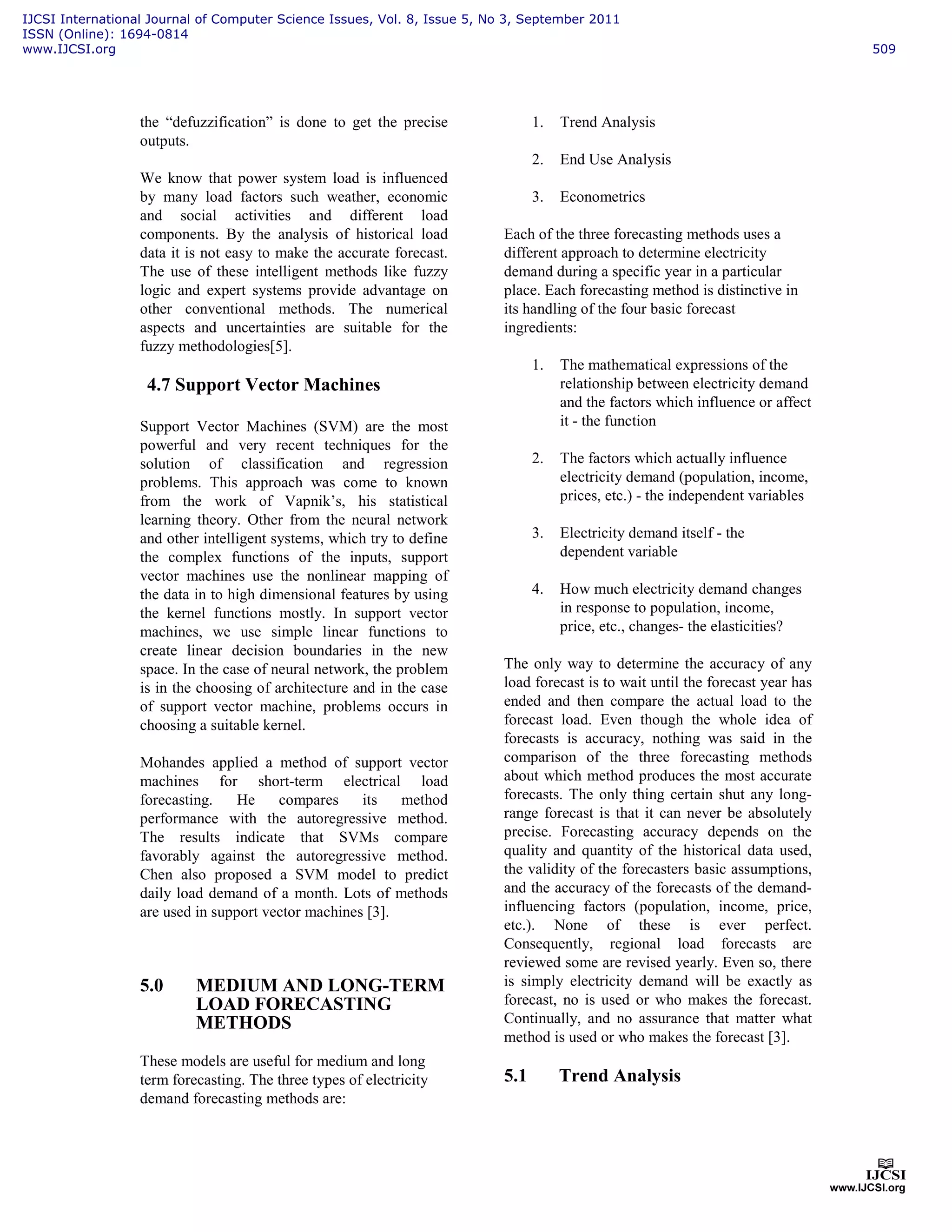 the “defuzzification” is done to get the precise
outputs.
We know that power system load is influenced
by many load factors such weather, economic
and social activities and different load
components. By the analysis of historical load
data it is not easy to make the accurate forecast.
The use of these intelligent methods like fuzzy
logic and expert systems provide advantage on
other conventional methods. The numerical
aspects and uncertainties are suitable for the
fuzzy methodologies[5].
4.7 Support Vector Machines
Support Vector Machines (SVM) are the most
powerful and very recent techniques for the
solution of classification and regression
problems. This approach was come to known
from the work of Vapnik’s, his statistical
learning theory. Other from the neural network
and other intelligent systems, which try to define
the complex functions of the inputs, support
vector machines use the nonlinear mapping of
the data in to high dimensional features by using
the kernel functions mostly. In support vector
machines, we use simple linear functions to
create linear decision boundaries in the new
space. In the case of neural network, the problem
is in the choosing of architecture and in the case
of support vector machine, problems occurs in
choosing a suitable kernel.
Mohandes applied a method of support vector
machines for short-term electrical load
forecasting. He compares its method
performance with the autoregressive method.
The results indicate that SVMs compare
favorably against the autoregressive method.
Chen also proposed a SVM model to predict
daily load demand of a month. Lots of methods
are used in support vector machines [3].
5.0 MEDIUM AND LONG-TERM
LOAD FORECASTING
METHODS
These models are useful for medium and long
term forecasting. The three types of electricity
demand forecasting methods are:
1. Trend Analysis
2. End Use Analysis
3. Econometrics
Each of the three forecasting methods uses a
different approach to determine electricity
demand during a specific year in a particular
place. Each forecasting method is distinctive in
its handling of the four basic forecast
ingredients:
1. The mathematical expressions of the
relationship between electricity demand
and the factors which influence or affect
it - the function
2. The factors which actually influence
electricity demand (population, income,
prices, etc.) - the independent variables
3. Electricity demand itself - the
dependent variable
4. How much electricity demand changes
in response to population, income,
price, etc., changes- the elasticities?
The only way to determine the accuracy of any
load forecast is to wait until the forecast year has
ended and then compare the actual load to the
forecast load. Even though the whole idea of
forecasts is accuracy, nothing was said in the
comparison of the three forecasting methods
about which method produces the most accurate
forecasts. The only thing certain shut any long-
range forecast is that it can never be absolutely
precise. Forecasting accuracy depends on the
quality and quantity of the historical data used,
the validity of the forecasters basic assumptions,
and the accuracy of the forecasts of the demand-
influencing factors (population, income, price,
etc.). None of these is ever perfect.
Consequently, regional load forecasts are
reviewed some are revised yearly. Even so, there
is simply electricity demand will be exactly as
forecast, no is used or who makes the forecast.
Continually, and no assurance that matter what
method is used or who makes the forecast [3].
5.1 Trend Analysis
IJCSI International Journal of Computer Science Issues, Vol. 8, Issue 5, No 3, September 2011
ISSN (Online): 1694-0814
www.IJCSI.org 509
 