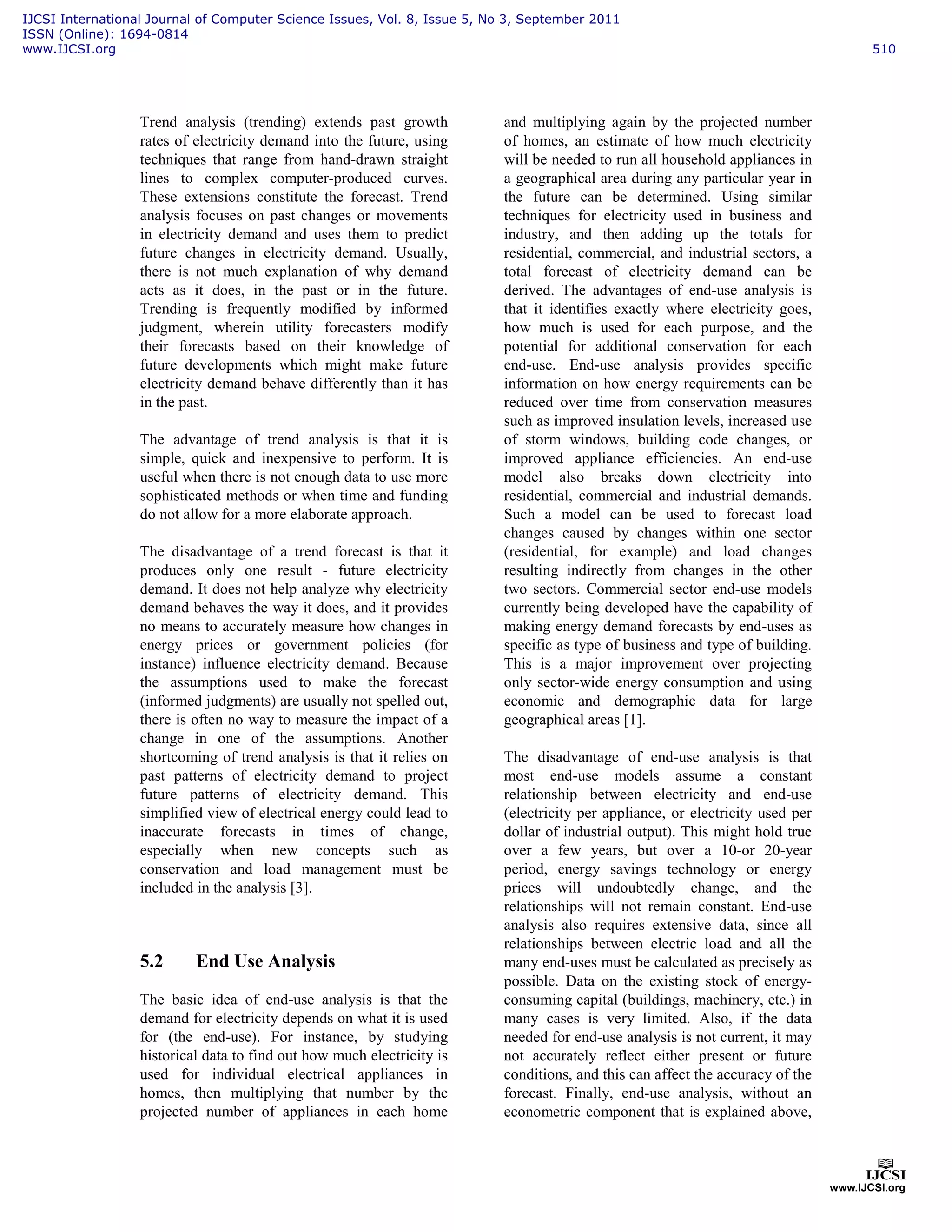 Trend analysis (trending) extends past growth
rates of electricity demand into the future, using
techniques that range from hand-drawn straight
lines to complex computer-produced curves.
These extensions constitute the forecast. Trend
analysis focuses on past changes or movements
in electricity demand and uses them to predict
future changes in electricity demand. Usually,
there is not much explanation of why demand
acts as it does, in the past or in the future.
Trending is frequently modified by informed
judgment, wherein utility forecasters modify
their forecasts based on their knowledge of
future developments which might make future
electricity demand behave differently than it has
in the past.
The advantage of trend analysis is that it is
simple, quick and inexpensive to perform. It is
useful when there is not enough data to use more
sophisticated methods or when time and funding
do not allow for a more elaborate approach.
The disadvantage of a trend forecast is that it
produces only one result - future electricity
demand. It does not help analyze why electricity
demand behaves the way it does, and it provides
no means to accurately measure how changes in
energy prices or government policies (for
instance) influence electricity demand. Because
the assumptions used to make the forecast
(informed judgments) are usually not spelled out,
there is often no way to measure the impact of a
change in one of the assumptions. Another
shortcoming of trend analysis is that it relies on
past patterns of electricity demand to project
future patterns of electricity demand. This
simplified view of electrical energy could lead to
inaccurate forecasts in times of change,
especially when new concepts such as
conservation and load management must be
included in the analysis [3].
5.2 End Use Analysis
The basic idea of end-use analysis is that the
demand for electricity depends on what it is used
for (the end-use). For instance, by studying
historical data to find out how much electricity is
used for individual electrical appliances in
homes, then multiplying that number by the
projected number of appliances in each home
and multiplying again by the projected number
of homes, an estimate of how much electricity
will be needed to run all household appliances in
a geographical area during any particular year in
the future can be determined. Using similar
techniques for electricity used in business and
industry, and then adding up the totals for
residential, commercial, and industrial sectors, a
total forecast of electricity demand can be
derived. The advantages of end-use analysis is
that it identifies exactly where electricity goes,
how much is used for each purpose, and the
potential for additional conservation for each
end-use. End-use analysis provides specific
information on how energy requirements can be
reduced over time from conservation measures
such as improved insulation levels, increased use
of storm windows, building code changes, or
improved appliance efficiencies. An end-use
model also breaks down electricity into
residential, commercial and industrial demands.
Such a model can be used to forecast load
changes caused by changes within one sector
(residential, for example) and load changes
resulting indirectly from changes in the other
two sectors. Commercial sector end-use models
currently being developed have the capability of
making energy demand forecasts by end-uses as
specific as type of business and type of building.
This is a major improvement over projecting
only sector-wide energy consumption and using
economic and demographic data for large
geographical areas [1].
The disadvantage of end-use analysis is that
most end-use models assume a constant
relationship between electricity and end-use
(electricity per appliance, or electricity used per
dollar of industrial output). This might hold true
over a few years, but over a 10-or 20-year
period, energy savings technology or energy
prices will undoubtedly change, and the
relationships will not remain constant. End-use
analysis also requires extensive data, since all
relationships between electric load and all the
many end-uses must be calculated as precisely as
possible. Data on the existing stock of energy-
consuming capital (buildings, machinery, etc.) in
many cases is very limited. Also, if the data
needed for end-use analysis is not current, it may
not accurately reflect either present or future
conditions, and this can affect the accuracy of the
forecast. Finally, end-use analysis, without an
econometric component that is explained above,
IJCSI International Journal of Computer Science Issues, Vol. 8, Issue 5, No 3, September 2011
ISSN (Online): 1694-0814
www.IJCSI.org 510
 
