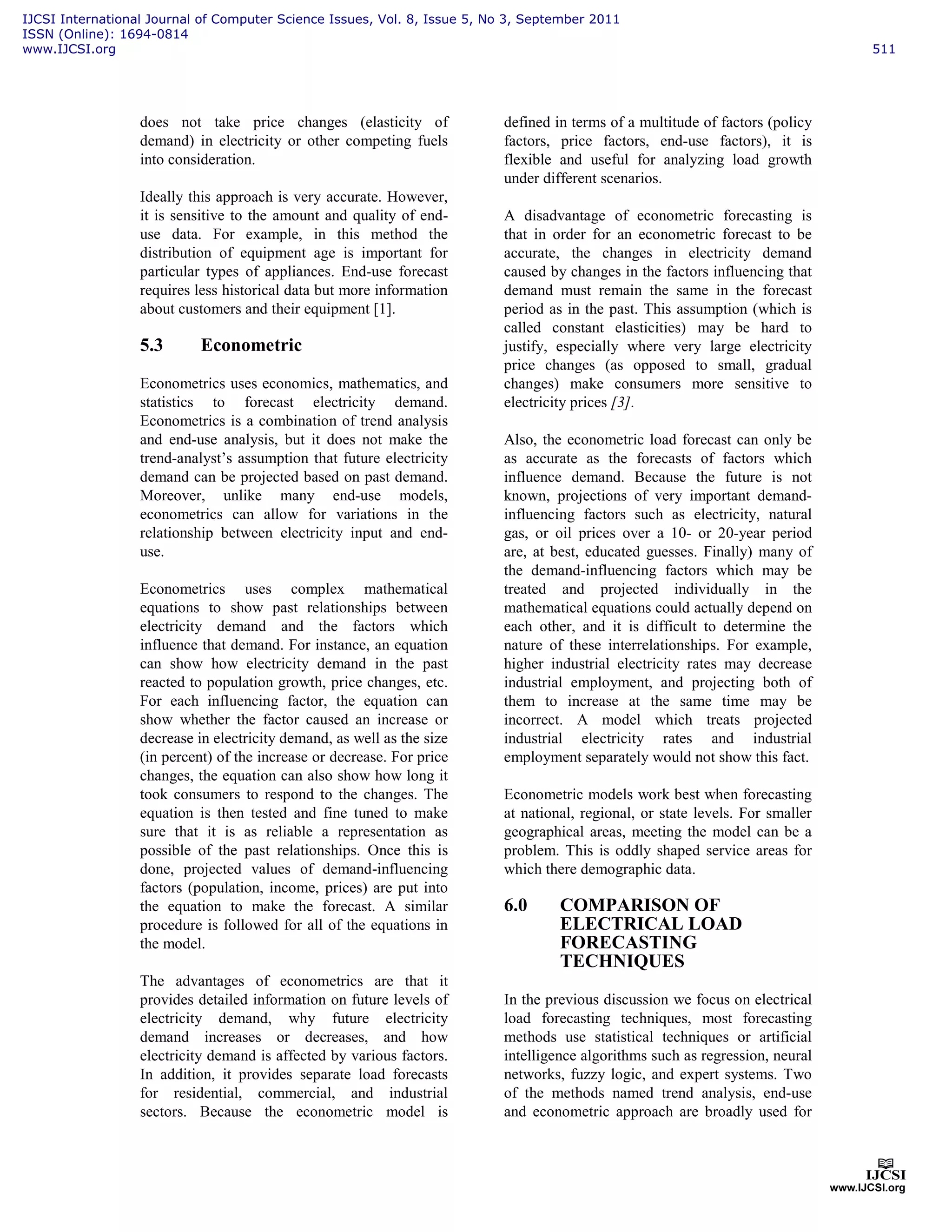 does not take price changes (elasticity of
demand) in electricity or other competing fuels
into consideration.
Ideally this approach is very accurate. However,
it is sensitive to the amount and quality of end-
use data. For example, in this method the
distribution of equipment age is important for
particular types of appliances. End-use forecast
requires less historical data but more information
about customers and their equipment [1].
5.3 Econometric
Econometrics uses economics, mathematics, and
statistics to forecast electricity demand.
Econometrics is a combination of trend analysis
and end-use analysis, but it does not make the
trend-analyst’s assumption that future electricity
demand can be projected based on past demand.
Moreover, unlike many end-use models,
econometrics can allow for variations in the
relationship between electricity input and end-
use.
Econometrics uses complex mathematical
equations to show past relationships between
electricity demand and the factors which
influence that demand. For instance, an equation
can show how electricity demand in the past
reacted to population growth, price changes, etc.
For each influencing factor, the equation can
show whether the factor caused an increase or
decrease in electricity demand, as well as the size
(in percent) of the increase or decrease. For price
changes, the equation can also show how long it
took consumers to respond to the changes. The
equation is then tested and fine tuned to make
sure that it is as reliable a representation as
possible of the past relationships. Once this is
done, projected values of demand-influencing
factors (population, income, prices) are put into
the equation to make the forecast. A similar
procedure is followed for all of the equations in
the model.
The advantages of econometrics are that it
provides detailed information on future levels of
electricity demand, why future electricity
demand increases or decreases, and how
electricity demand is affected by various factors.
In addition, it provides separate load forecasts
for residential, commercial, and industrial
sectors. Because the econometric model is
defined in terms of a multitude of factors (policy
factors, price factors, end-use factors), it is
flexible and useful for analyzing load growth
under different scenarios.
A disadvantage of econometric forecasting is
that in order for an econometric forecast to be
accurate, the changes in electricity demand
caused by changes in the factors influencing that
demand must remain the same in the forecast
period as in the past. This assumption (which is
called constant elasticities) may be hard to
justify, especially where very large electricity
price changes (as opposed to small, gradual
changes) make consumers more sensitive to
electricity prices [3].
Also, the econometric load forecast can only be
as accurate as the forecasts of factors which
influence demand. Because the future is not
known, projections of very important demand-
influencing factors such as electricity, natural
gas, or oil prices over a 10- or 20-year period
are, at best, educated guesses. Finally) many of
the demand-influencing factors which may be
treated and projected individually in the
mathematical equations could actually depend on
each other, and it is difficult to determine the
nature of these interrelationships. For example,
higher industrial electricity rates may decrease
industrial employment, and projecting both of
them to increase at the same time may be
incorrect. A model which treats projected
industrial electricity rates and industrial
employment separately would not show this fact.
Econometric models work best when forecasting
at national, regional, or state levels. For smaller
geographical areas, meeting the model can be a
problem. This is oddly shaped service areas for
which there demographic data.
6.0 COMPARISON OF
ELECTRICAL LOAD
FORECASTING
TECHNIQUES
In the previous discussion we focus on electrical
load forecasting techniques, most forecasting
methods use statistical techniques or artificial
intelligence algorithms such as regression, neural
networks, fuzzy logic, and expert systems. Two
of the methods named trend analysis, end-use
and econometric approach are broadly used for
IJCSI International Journal of Computer Science Issues, Vol. 8, Issue 5, No 3, September 2011
ISSN (Online): 1694-0814
www.IJCSI.org 511
 
