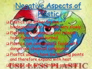 Plastics

can either be non –
biodegradable or degrade very slowly.
 Plastics are flammable and release
toxic fumes when burned.
 Plastics can contaminate foods with
dangerous chemical compounds.
 Plastics usually have low melting points
and therefore expand with heat.
 Plastics are not as strong as metals.

 
