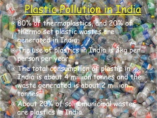  80%

of thermoplastics, and 20% of
thermo set plastic wastes are
generated in India.
 The use of plastics in India is 3kg per
person per year.
 The total consumption of plastic in
India is about 4 million tonnes and the
waste generated is about 2 million
tonnes.
 About 20% of solid municipal wastes
are plastics in India.

 