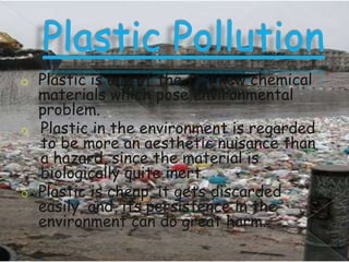 o

o

o

Plastic is one of the few new chemical
materials which pose environmental
problem.
Plastic in the environment is regarded
to be more an aesthetic nuisance than
a hazard, since the material is
biologically quite inert.
Plastic is cheap, it gets discarded
easily, and, its persistence in the
environment can do great harm.

 