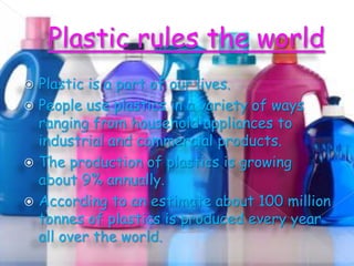 Plastic is a part of our lives.
 People use plastics in a variety of ways
ranging from household appliances to
industrial and commercial products.
 The production of plastics is growing
about 9% annually.
 According to an estimate about 100 million
tonnes of plastics is produced every year
all over the world.


 