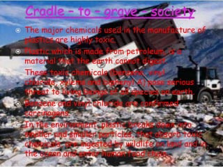 






The major chemicals used in the manufacture of
plastics are highly toxic.
Plastic which is made from petroleum, is a
material that the earth cannot digest.
These toxic chemicals (benzene, vinyl
chloride, xylems and biphenyl A) pose serious
threat to living beings of all species on earth.
Benzene and vinyl chloride are confirmed
carcinogens.
In the environment, plastic breaks down into
smaller and smaller particles, that absorb toxic
chemicals, are ingested by wildlife on land and in
the ocean and enter human food chain.

 