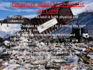 







Plastic pollution on land is both physical and
chemical.
Plastic reduces soil fertility by forming the part
of manure for years.
Plastic spoil environmental aesthetics and
hygiene.
Plastics in landfills emit hazardous VOCs during
incineration.
Plastics in soil can lessen the growth of plants
and trees by blocking the absorption of
minerals, water and other nutrients.
Plastics can cause land slides.

 