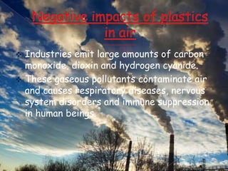 Industries emit large amounts of carbon
monoxide, dioxin and hydrogen cyanide.
 These gaseous pollutants contaminate air
and causes respiratory diseases, nervous
system disorders and immune suppression
in human beings.


 