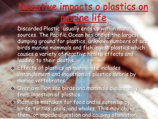 Discarded Plastic usually ends up within marine
sources. The Pacific Ocean has one of the largest
dumping ground for plastics, unknown numbers of sea
birds marine mammals and fish ingest plastics which
causes a variety of negative health effects and
leading to their deaths.
 Effects of plastics on marine life includes
entanglement and ingestion of plastics debris by
marine vertebrates.
 Over a million sea birds and mammals die annually
from ingestion of plastics.
 Plastic is mistaken for food and is eaten up by
birds, turtles, seals, and whales. This may choke
them, or impede digestion and causing starvation.


 