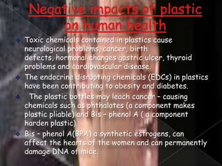 






Toxic chemicals contained in plastics cause
neurological problems, cancer, birth
defects, hormonal changes gastric ulcer, thyroid
problems and cardiovascular disease.
The endocrine disrupting chemicals (EDCs) in plastics
have been contributing to obesity and diabetes.
The plastic bottles may leach cancer – causing
chemicals such as phthalates (a component makes
plastic pliable) and Bis – phenol A ( a component
harden plastic).
Bis – phenol A(BPA) a synthetic estrogens, can
affect the hearts of the women and can permanently
damage DNA of mice.

 