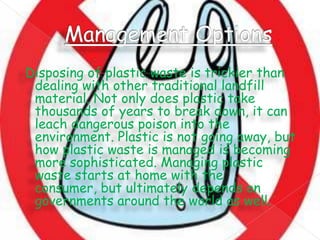 Disposing of plastic waste is trickier than
dealing with other traditional landfill
material. Not only does plastic take
thousands of years to break down, it can
leach dangerous poison into the
environment. Plastic is not going away, but
how plastic waste is managed is becoming
more sophisticated. Managing plastic
waste starts at home with the
consumer, but ultimately depends on
governments around the world as well.

 