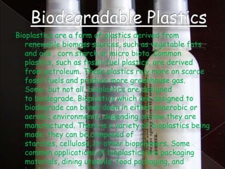 Bioplastics are a form of plastics derived from
renewable biomass sources, such as vegetable fats
and oils , corn starch or micro biota .Common
plastics, such as fossil-fuel plastics, are derived
from petroleum. These plastics rely more on scarce
fossil fuels and produce more greenhouse gas.
Some, but not all, bioplastics are designed
to biodegrade. Bioplastics which are designed to
biodegrade can break down in either anaerobic or
aerobic environments, depending on how they are
manufactured. There is a variety of bioplastics being
made; they can be composed of
starches, cellulose, or other biopolymers. Some
common applications of bioplastics are packaging
materials, dining utensils, food packaging, and

 